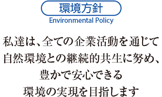 環境方針　私達は、全ての企業活動を通じて自然環境との継続的共生に努め、豊かで安心できる環境の実現を目指します